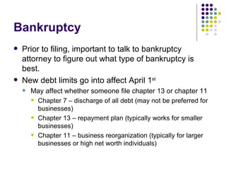 Bankruptcy Prior to filing, important to talk to bankruptcy attorney to figure out what type of bankruptcy is best. New debt limits go into affect April 1 st May affect whether someone file chapter 13 or chapter 11 Chapter 7 – discharge of all debt (may not be preferred for businesses) Chapter 13 – repayment plan (typically works for smaller businesses) Chapter 11 – business reorganization (typically for larger businesses or high net worth individuals) 