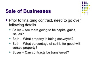 Sale of Businesses Prior to finalizing contract, need to go over following details Seller – Are there going to be capital gains issues? Both – What property is being conveyed? Both – What percentage of sell is for good will verses property? Buyer – Can contracts be transferred?  