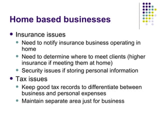 Home based businesses Insurance issues Need to notify insurance business operating in home Need to determine where to meet clients (higher insurance if meeting them at home) Security issues if storing personal information Tax issues Keep good tax records to differentiate between business and personal expenses Maintain separate area just for business 