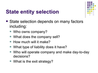 State entity selection State selection depends on many factors including: Who owns company? What does the company sell? How much will it make? What type of liability does it have? Who will operate company and make day-to-day decisions? What is the exit strategy? 