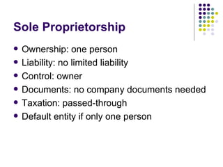 Sole Proprietorship Ownership: one person Liability: no limited liability Control: owner Documents: no company documents needed Taxation: passed-through Default entity if only one person 