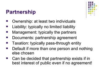 Partnership Ownership: at least two individuals Liability: typically no limited liability Management: typically the partners Documents: partnership agreement Taxation: typically pass-through entity Default if more than one person and nothing else chosen Can be decided that partnership exists if in best interest of public even if no agreement! 