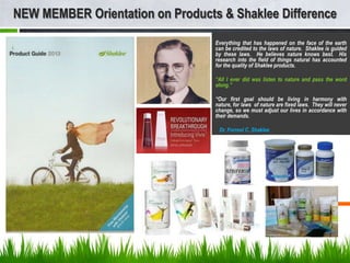 NEW MEMBER Orientation on Products & Shaklee Difference
                                  Everything that has happened on the face of the earth
                                  can be credited to the laws of nature. Shaklee is guided
                                  by these laws. He believes nature knows best. His
                                  research into the field of things natural has accounted
                                  for the quality of Shaklee products.

                                  “All I ever did was listen to nature and pass the word
                                  along.”

                                  “Our first goal should be living in harmony with
                                  nature, for laws of nature are fixed laws. They will never
                                  change, so we must adjust our lives in accordance with
                                  their demands.

                                   Dr. Forrest C. Shaklee
 