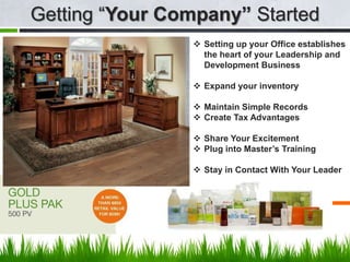 Getting “Your Company” Started
                 Setting up your Office establishes
                  the heart of your Leadership and
                  Development Business

                 Expand your inventory

                 Maintain Simple Records
                 Create Tax Advantages

                 Share Your Excitement
                 Plug into Master’s Training

                 Stay in Contact With Your Leader


                    View your slides from anywhere!
 