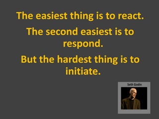 The easiest thing is to react.
  The second easiest is to
          respond.
 But the hardest thing is to
           initi...