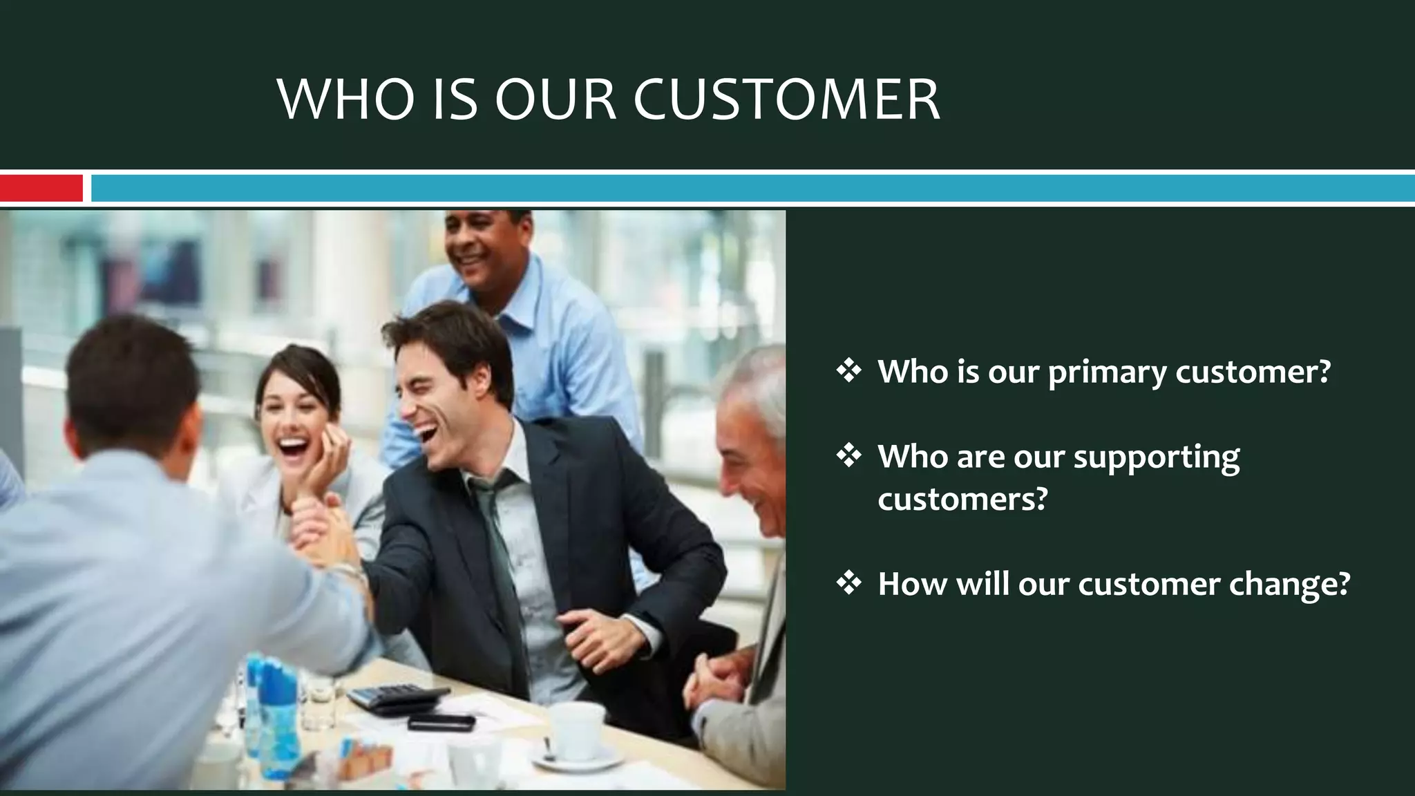 WHO IS OUR CUSTOMER
 Who is our primary customer?
 Who are our supporting
customers?
 How will our customer change?
 
