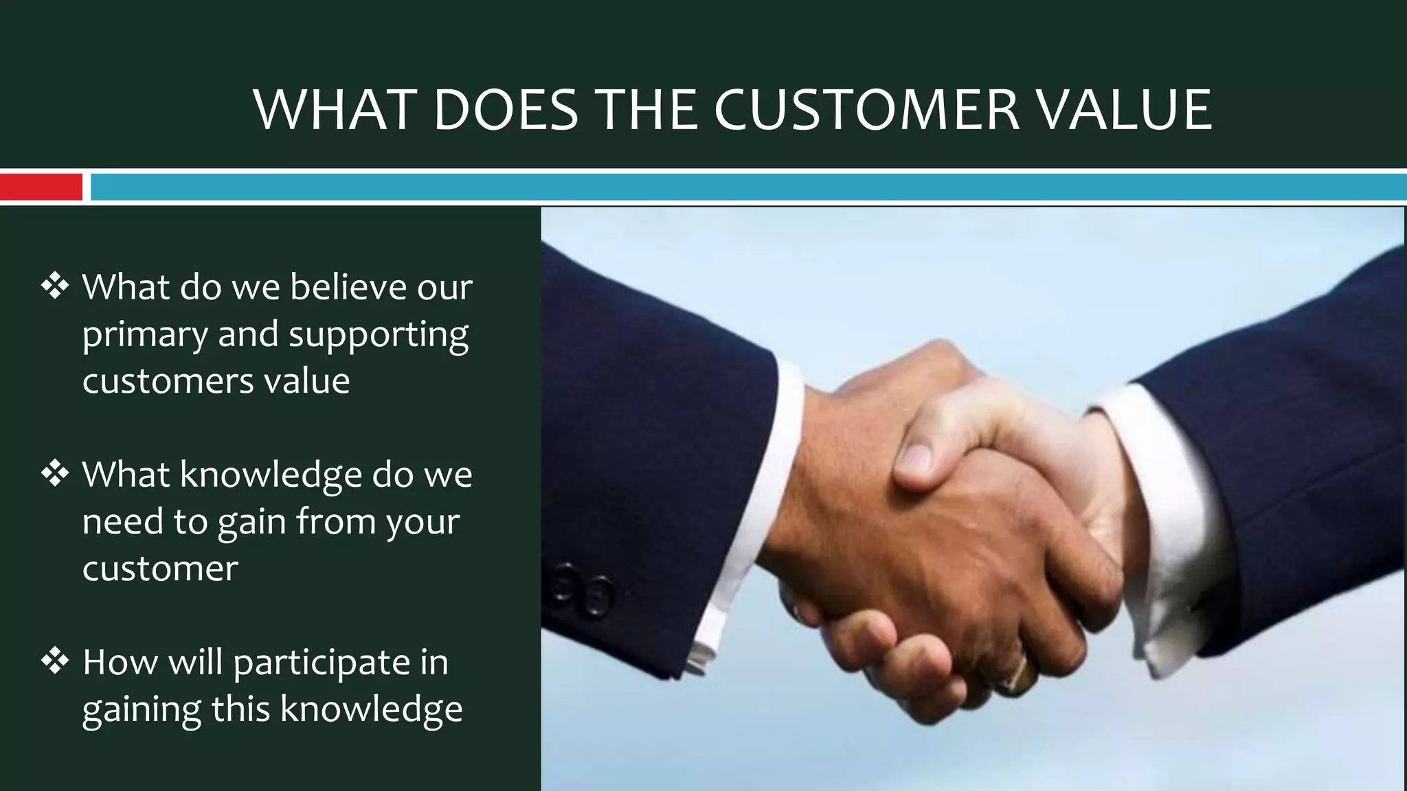 WHAT DOES THE CUSTOMER VALUE
 What do we believe our
primary and supporting
customers value
 What knowledge do we
need to gain from your
customer
 How will participate in
gaining this knowledge
 
