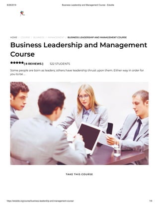 8/28/2019 Business Leadership and Management Course - Edukite
https://edukite.org/course/business-leadership-and-management-course/ 1/9
HOME / COURSE / BUSINESS / MANAGEMENT / BUSINESS LEADERSHIP AND MANAGEMENT COURSE
Business Leadership and Management
Course
( 8 REVIEWS ) 522 STUDENTS
Some people are born as leaders; others have leadership thrust upon them. Either way in order for
you to be …

TAKE THIS COURSE
 