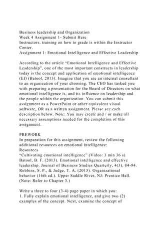 Business leadership and Organization
Week 4 Assignment 1- Submit Here
Instructors, training on how to grade is within the Instructor
Center.
Assignment 1: Emotional Intelligence and Effective Leadership
According to the article “Emotional Intelligence and Effective
Leadership”, one of the most important constructs in leadership
today is the concept and application of emotional intelligence
(EI) (Batool, 2013). Imagine that you are an internal consultant
to an organization of your choosing. The CEO has tasked you
with preparing a presentation for the Board of Directors on what
emotional intelligence is, and its influence on leadership and
the people within the organization. You can submit this
assignment as a PowerPoint or other equivalent visual
software, OR as a written assignment. Please see each
description below. Note: You may create and / or make all
necessary assumptions needed for the completion of this
assignment.
PREWORK
In preparation for this assignment, review the following
additional resources on emotional intelligence:
Resources
“Cultivating emotional intelligence” (Video: 3 min 36 s)
Batool, B. F. (2013). Emotional intelligence and effective
leadership. Journal of Business Studies Quarterly, 4(3), 84-94.
Robbins, S. P., & Judge, T. A. (2015). Organizational
behavior (16th ed.). Upper Saddle River, NJ: Prentice Hall.
(Note: Refer to Chapter 3.)
Write a three to four (3-4) page paper in which you:
1. Fully explain emotional intelligence, and give two (2)
examples of the concept. Next, examine the concept of
 