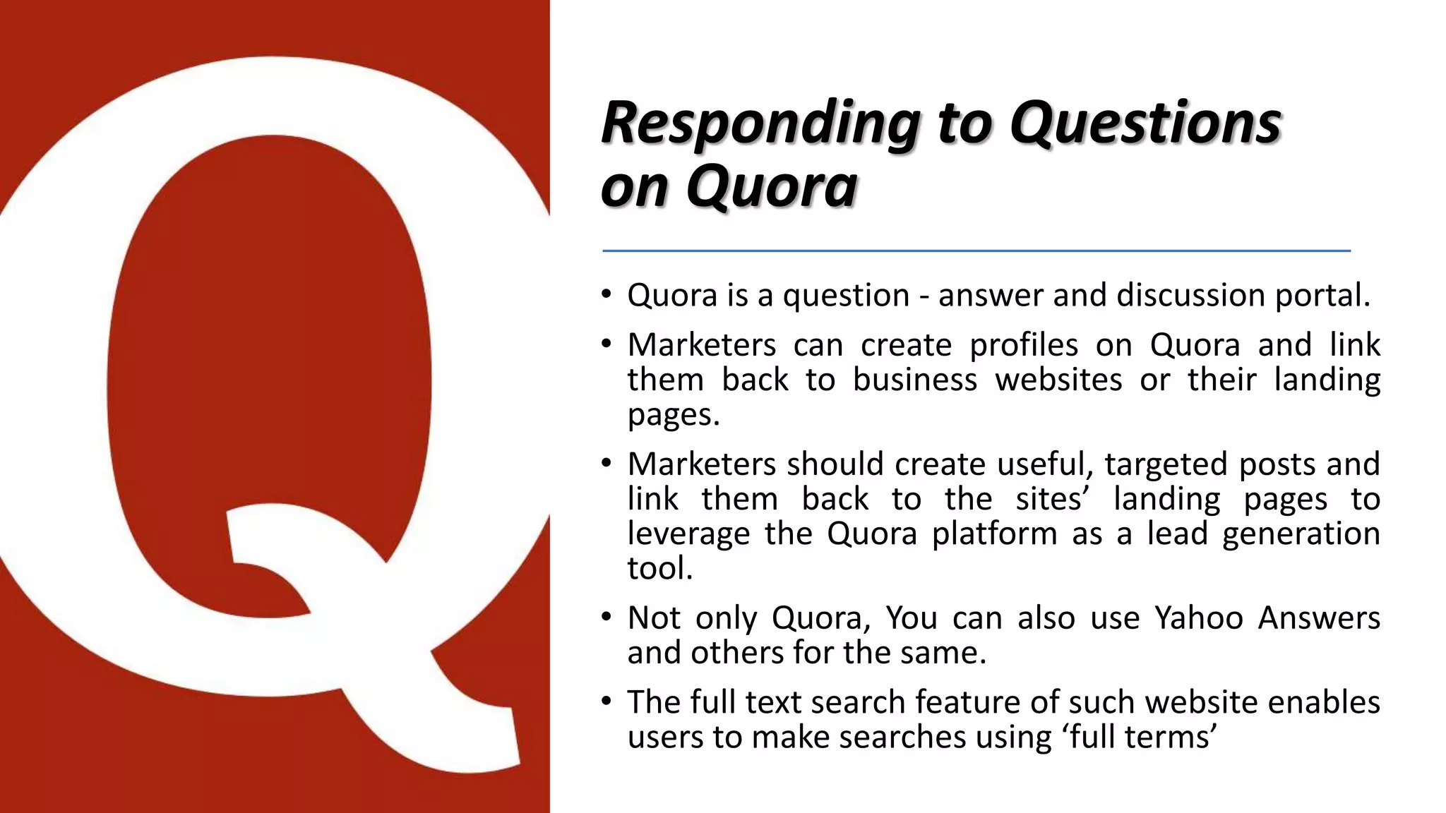 Responding to Questions
on Quora
• Quora is a question - answer and discussion portal.
• Marketers can create profiles on Quora and link
them back to business websites or their landing
pages.
• Marketers should create useful, targeted posts and
link them back to the sites’ landing pages to
leverage the Quora platform as a lead generation
tool.
• Not only Quora, You can also use Yahoo Answers
and others for the same.
• The full text search feature of such website enables
users to make searches using ‘full terms’
 