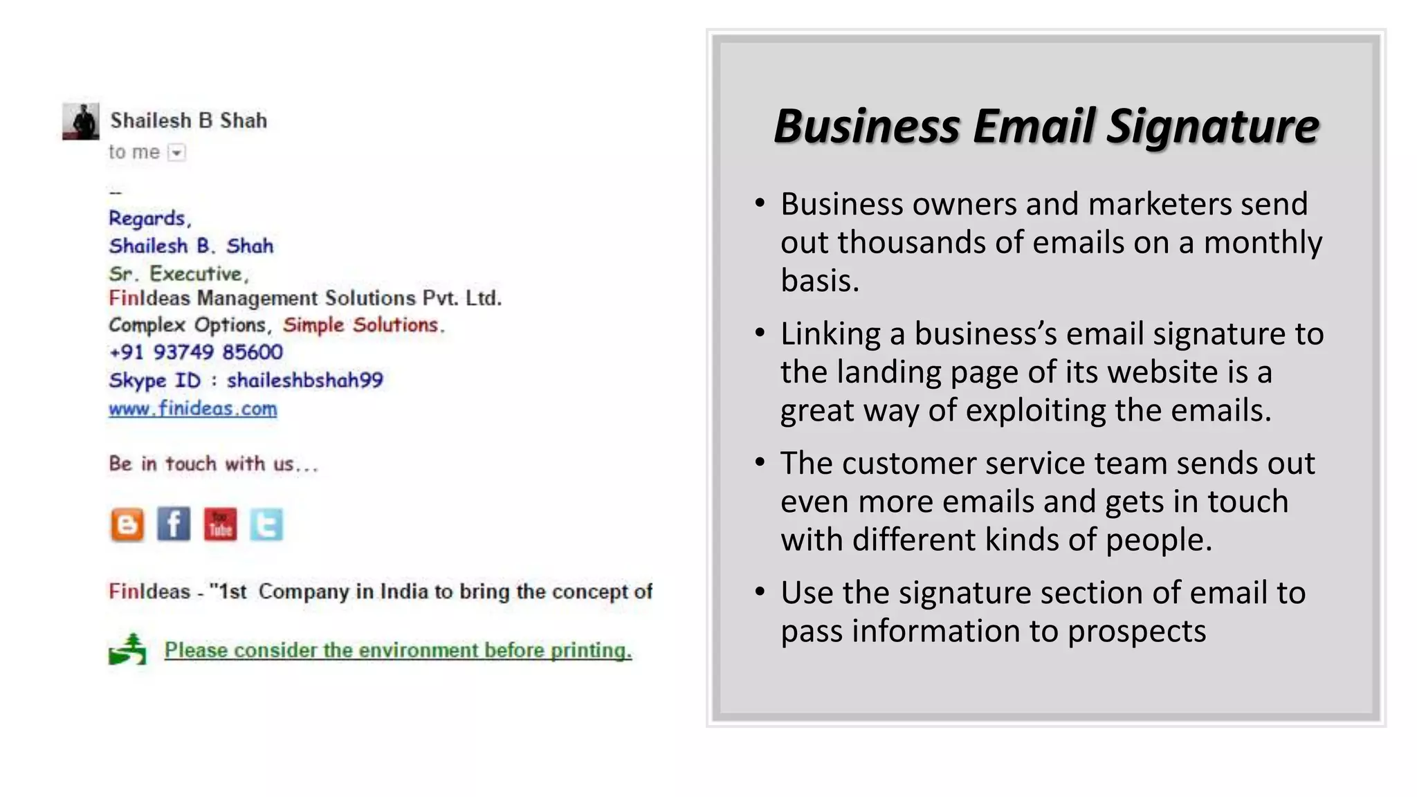 Business Email Signature
• Business owners and marketers send
out thousands of emails on a monthly
basis.
• Linking a business’s email signature to
the landing page of its website is a
great way of exploiting the emails.
• The customer service team sends out
even more emails and gets in touch
with different kinds of people.
• Use the signature section of email to
pass information to prospects
 