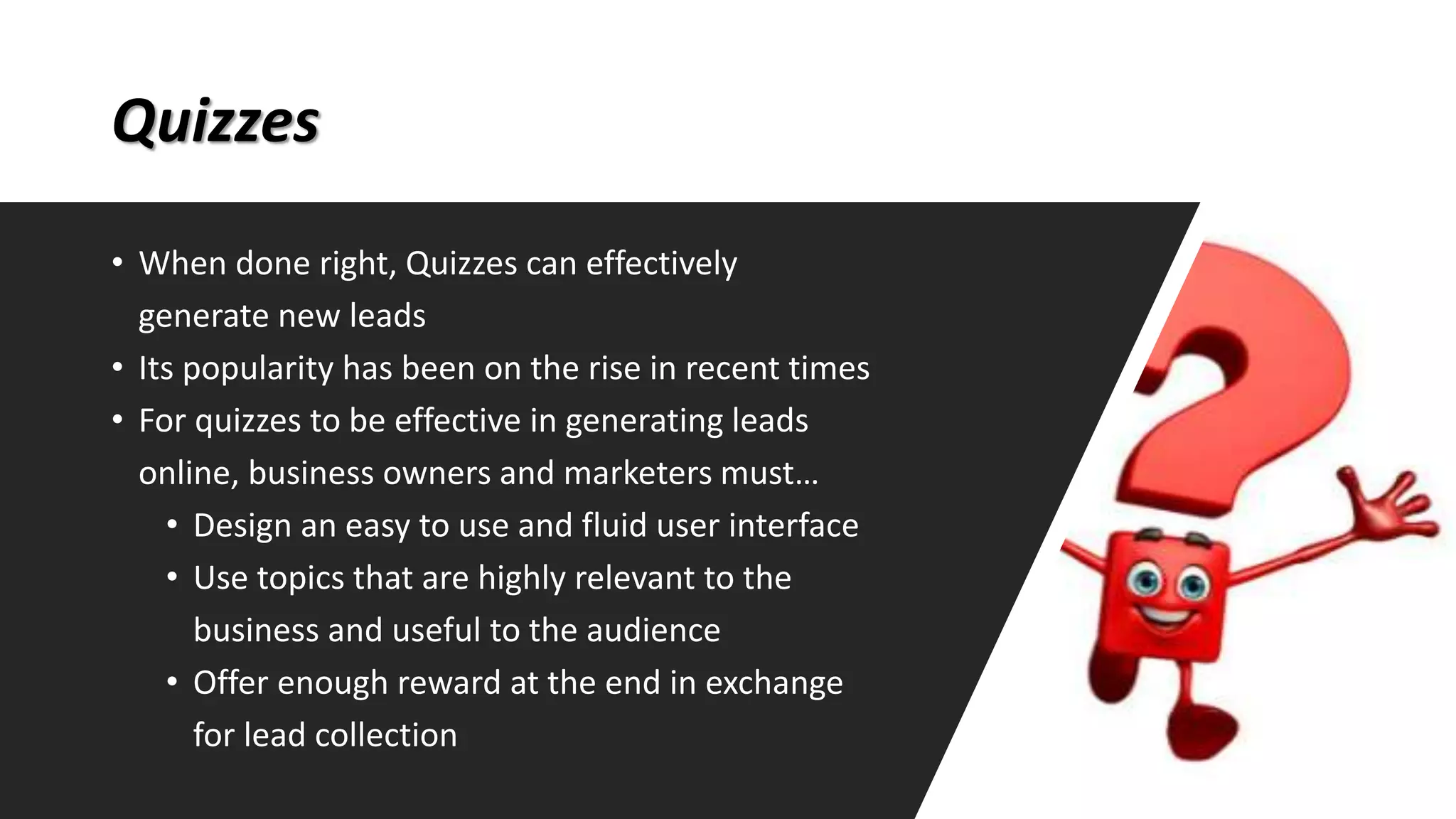 Quizzes
• When done right, Quizzes can effectively
generate new leads
• Its popularity has been on the rise in recent times
• For quizzes to be effective in generating leads
online, business owners and marketers must…
• Design an easy to use and fluid user interface
• Use topics that are highly relevant to the
business and useful to the audience
• Offer enough reward at the end in exchange
for lead collection
 