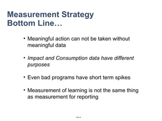 Measurement Strategy Bottom Line… Meaningful action can not be taken without meaningful data Impact and Consumption data have different purposes Even bad programs have short term spikes Measurement of learning is not the same thing as measurement for reporting 