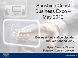 Sunshine Coast
Business Expo –
   May 2012



Business Legislation Update.
       The Year ahead 2012

        Byron Cannon, Director
     Ferguson Cannon Lawyers
                      fclawyers.com.au
 