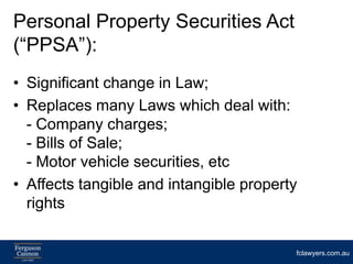 Personal Property Securities Act
(“PPSA”):
• Significant change in Law;
• Replaces many Laws which deal with:
  - Company charges;
  - Bills of Sale;
  - Motor vehicle securities, etc
• Affects tangible and intangible property
  rights


                                         fclawyers.com.au
 