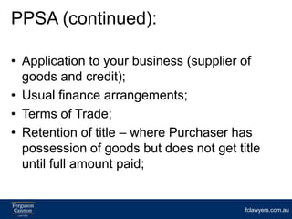 PPSA (continued):

• Application to your business (supplier of
  goods and credit);
• Usual finance arrangements;
• Terms of Trade;
• Retention of title – where Purchaser has
  possession of goods but does not get title
  until full amount paid;


                                         fclawyers.com.au
 