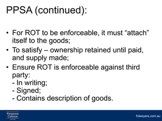 PPSA (continued):

• For ROT to be enforceable, it must “attach”
  itself to the goods;
• To satisfy – ownership retained until paid,
  and supply made;
• Ensure ROT is enforceable against third
  party:
  - In writing;
  - Signed;
  - Contains description of goods.

                                        fclawyers.com.au
 