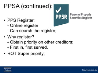 PPSA (continued):

• PPS Register:
  - Online register
  - Can search the register;
• Why register?
  - Obtain priority on other creditors;
  - First in, first served.
• ROT Super priority;


                                          fclawyers.com.au
 