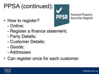 PPSA (continued):

• How to register?
  - Online;
  - Register a finance statement;
  - Party Details;
  - Customer Details;
  - Goods;
  - Addresses
• Can register once for each customer.

                                         fclawyers.com.au
 