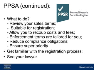 PPSA (continued):

• What to do?
  - Review your sales terms;
  - Suitable for registration;
  - Allow you to recoup costs and fees;
  - Enforcement terms are tailored for you;
  - Reduce compliance obligations;
  - Ensure super priority
• Get familiar with the registration process;
• See your lawyer

                                          fclawyers.com.au
 