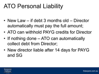 ATO Personal Liability

• New Law – if debt 3 months old – Director
  automatically must pay the full amount;
• ATO can withhold PAYG credits for Director
• If nothing done – ATO can automatically
  collect debt from Director;
• New director liable after 14 days for PAYG
  and SG


                                       fclawyers.com.au
 