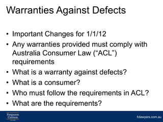 Warranties Against Defects

• Important Changes for 1/1/12
• Any warranties provided must comply with
  Australia Consumer Law (“ACL”)
  requirements
• What is a warranty against defects?
• What is a consumer?
• Who must follow the requirements in ACL?
• What are the requirements?
                                      fclawyers.com.au
 