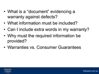 • What is a “document” evidencing a
  warranty against defects?
• What information must be included?
• Can I include extra words in my warranty?
• Why must the required information be
  provided?
• Warranties vs. Consumer Guarantees




                                       fclawyers.com.au
 