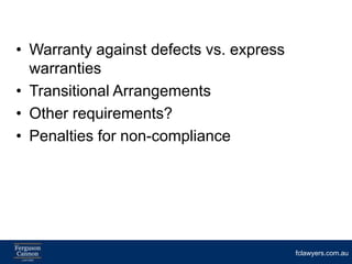 • Warranty against defects vs. express
  warranties
• Transitional Arrangements
• Other requirements?
• Penalties for non-compliance




                                         fclawyers.com.au
 
