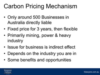Carbon Pricing Mechanism
• Only around 500 Businesses in
  Australia directly liable
• Fixed price for 3 years, then flexible
• Primarily mining, power & heavy
  industry
• Issue for business is indirect effect
• Depends on the industry you are in
• Some benefits and opportunities

                                           fclawyers.com.au
 