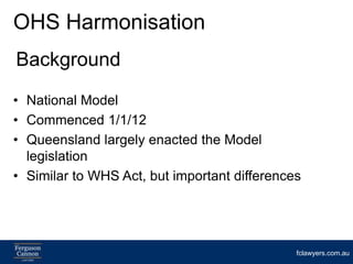 OHS Harmonisation
Background
• National Model
• Commenced 1/1/12
• Queensland largely enacted the Model
  legislation
• Similar to WHS Act, but important differences




                                              fclawyers.com.au
 