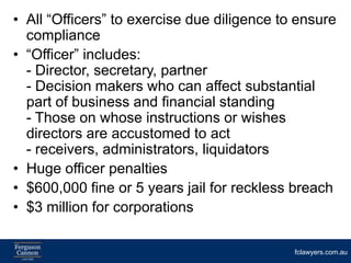 • All “Officers” to exercise due diligence to ensure
  compliance
• “Officer” includes:
  - Director, secretary, partner
  - Decision makers who can affect substantial
  part of business and financial standing
  - Those on whose instructions or wishes
  directors are accustomed to act
  - receivers, administrators, liquidators
• Huge officer penalties
• $600,000 fine or 5 years jail for reckless breach
• $3 million for corporations

                                             fclawyers.com.au
 