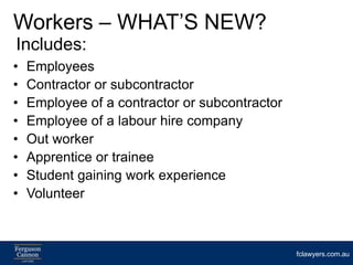 Workers – WHAT’S NEW?
Includes:
•   Employees
•   Contractor or subcontractor
•   Employee of a contractor or subcontractor
•   Employee of a labour hire company
•   Out worker
•   Apprentice or trainee
•   Student gaining work experience
•   Volunteer



                                                fclawyers.com.au
 