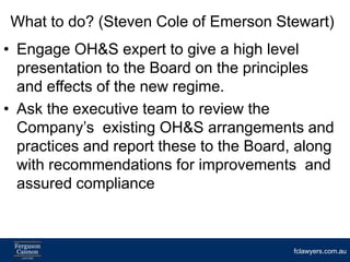 What to do? (Steven Cole of Emerson Stewart)
• Engage OH&S expert to give a high level
  presentation to the Board on the principles
  and effects of the new regime.
• Ask the executive team to review the
  Company’s existing OH&S arrangements and
  practices and report these to the Board, along
  with recommendations for improvements and
  assured compliance



                                          fclawyers.com.au
 
