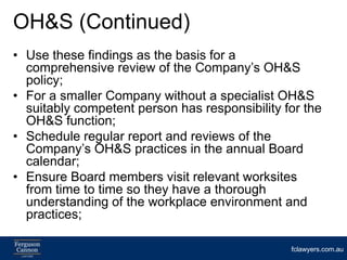 OH&S (Continued)
• Use these findings as the basis for a
  comprehensive review of the Company’s OH&S
  policy;
• For a smaller Company without a specialist OH&S
  suitably competent person has responsibility for the
  OH&S function;
• Schedule regular report and reviews of the
  Company’s OH&S practices in the annual Board
  calendar;
• Ensure Board members visit relevant worksites
  from time to time so they have a thorough
  understanding of the workplace environment and
  practices;

                                                fclawyers.com.au
 