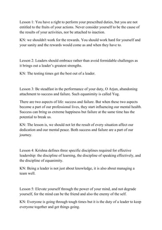 Lesson 1: You have a right to perform your prescribed duties, but you are not
entitled to the fruits of your actions. Never consider yourself to be the cause of
the results of your activities, nor be attached to inaction.
KN: we shouldn't work for the rewards. You should work hard for yourself and
your sanity and the rewards would come as and when they have to.
Lesson 2: Leaders should embrace rather than avoid formidable challenges as
it brings out a leader’s greatest strengths.
KN: The testing times get the best out of a leader.
Lesson 3: Be steadfast in the performance of your duty, O Arjun, abandoning
attachment to success and failure. Such equanimity is called Yog.
There are two aspects of life: success and failure. But when these two aspects
become a part of our professional lives, they start influencing our mental health.
Success can bring us extreme happiness but failure at the same time has the
potential to break us.
KN: The lesson is, we should not let the result of every situation affect our
dedication and our mental peace. Both success and failure are a part of our
journey.
Lesson 4: Krishna defines three specific disciplines required for effective
leadership: the discipline of learning, the discipline of speaking effectively, and
the discipline of equanimity.
KN: Being a leader is not just about knowledge, it is also about managing a
team well.
Lesson 5: Elevate yourself through the power of your mind, and not degrade
yourself, for the mind can be the friend and also the enemy of the self.
KN: Everyone is going through tough times but it is the duty of a leader to keep
everyone together and get things going.
 