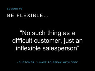 - C U S T O M E R , “ I H A V E T O S P E A K W I T H G O D ”
“No such thing as a
difficult customer, just an
inflexible salesperson”
L E S S O N # 6
B E F L E X I B L E …
 