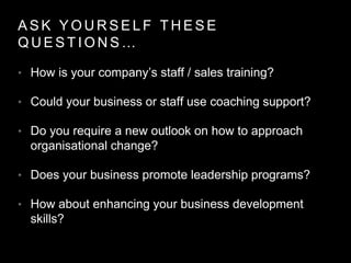 A S K Y O U R S E L F T H E S E
Q U E S T I O N S …
• How is your company’s staff / sales training?
• Could your business or staff use coaching support?
• Do you require a new outlook on how to approach
organisational change?
• Does your business promote leadership programs?
• How about enhancing your business development
skills?
 