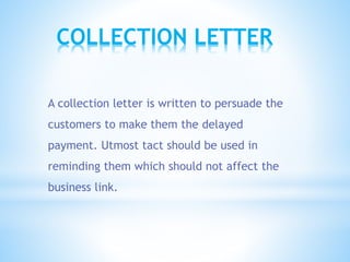 COLLECTION LETTER
A collection letter is written to persuade the
customers to make them the delayed
payment. Utmost tact should be used in
reminding them which should not affect the
business link.
 