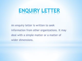 ENQUIRY LETTER
An enquiry letter is written to seek
information from other organizations. It may
deal with a simple matter or a matter of
wider dimensions.
 