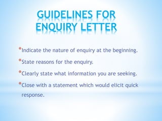*Indicate the nature of enquiry at the beginning.
*State reasons for the enquiry.
*Clearly state what information you are seeking.
*Close with a statement which would elicit quick
response.
GUIDELINES FOR
ENQUIRY LETTER
 