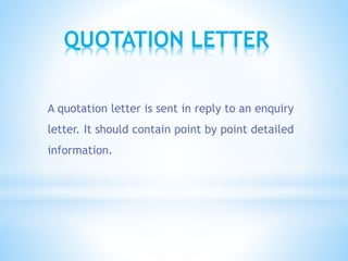 QUOTATION LETTER
A quotation letter is sent in reply to an enquiry
letter. It should contain point by point detailed
information.
 