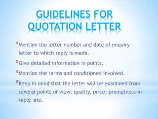 *Mention the letter number and date of enquiry
letter to which reply is made.
*Give detailed information in points.
*Mention the terms and conditioned involved.
*Keep in mind that the letter will be examined from
several points of view: quality, price, promptness in
reply, etc.
GUIDELINES FOR
QUOTATION LETTER
 