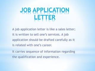 JOB APPLICATION
LETTER
A job application letter is like a sales letter;
it is written to sell one’s services. A job
application should be drafted carefully as it
is related with one’s career.
It carries sequence of information regarding
the qualification and experience.
 