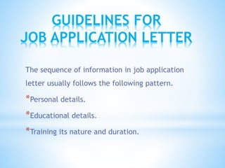 The sequence of information in job application
letter usually follows the following pattern.
*Personal details.
*Educational details.
*Training its nature and duration.
GUIDELINES FOR
JOB APPLICATION LETTER
 
