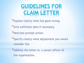 *Explain clearly what has gone wrong.
*Give sufficient data if necessary.
*Motivate prompt action.
*Specify clearly what adjustment you would
consider fair.
*Address the letter to a senior officer of
the organization.
GUIDELINES FOR
CLAIM LETTER
 