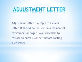 Adjustment letter is a reply to a claim
letter. It should not be sent in a moment of
excitement or anger. Take sometime to
restore to one’s usual self before writing
such letter.
ADJUSTMENT LETTER
 
