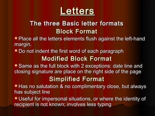 Letters
The three Basic letter formats
Block Format

Place all the letters elements flush against the left-hand

margin.
Do not indent the first word of each paragraph

Modified Block Format

Same as the full block with 2 exceptions: date line and

closing signature are place on the right side of the page

Simplified Format

Has no salutation & no complimentary close, but always

has subject line
Useful for impersonal situations, or where the identity of
recipient is not known; involves less typing

 