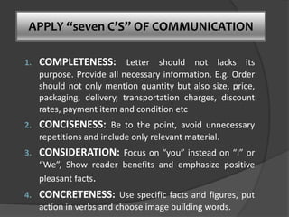 APPLY “seven C’S” OF COMMUNICATION
1. COMPLETENESS: Letter should not lacks its
purpose. Provide all necessary information. E.g. Order
should not only mention quantity but also size, price,
packaging, delivery, transportation charges, discount
rates, payment item and condition etc
2. CONCISENESS: Be to the point, avoid unnecessary
repetitions and include only relevant material.
3. CONSIDERATION: Focus on “you” instead on “I” or
“We”, Show reader benefits and emphasize positive
pleasant facts.
4. CONCRETENESS: Use specific facts and figures, put
action in verbs and choose image building words.
 