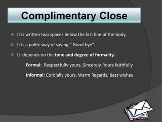 Complimentary Close
 It is written two spaces below the last line of the body.
 It is a polite way of saying “ Good bye”.
 It depends on the tone and degree of formality.
Formal: Respectfully yours, Sincerely, Yours faithfully
Informal: Cordially yours, Warm Regards, Best wishes
 