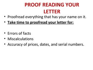 PROOF READING YOUR
LETTER
• Proofread everything that has your name on it.
• Take time to proofread your letter for:
• Errors of facts
• Miscalculations
• Accuracy of prices, dates, and serial numbers.
 
